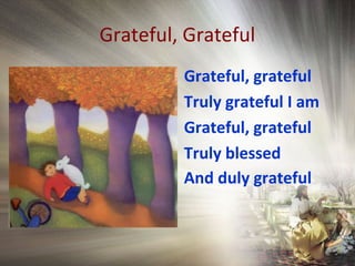 Grateful, Grateful
Grateful, grateful
Truly grateful I am
Grateful, grateful
Truly blessed
And duly grateful
 