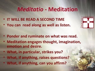 Meditatio - Meditation
• IT WILL BE READ A SECOND TIME
• You can read along as well as listen.
• Ponder and ruminate on what was read.
• Meditation engages thought, imagination,
emotion and desire.
• What, in particular, strikes you?
• What, if anything, raises questions?
• What, if anything, can you affirm?
 
