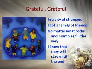 Grateful, Grateful
In a city of strangers
I got a family of friends
No matter what rocks
and brambles fill the
way
I know that
they will
stay until
the end
 