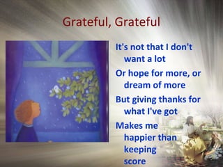 Grateful, Grateful
It's not that I don't
want a lot
Or hope for more, or
dream of more
But giving thanks for
what I've got
Makes me
happier than
keeping
score
 