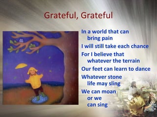Grateful, Grateful
In a world that can
bring pain
I will still take each chance
For I believe that
whatever the terrain
Our feet can learn to dance
Whatever stone
life may sling
We can moan
or we
can sing
 