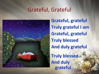 Grateful, Grateful
Grateful, grateful
Truly grateful I am
Grateful, grateful
Truly blessed
And duly grateful
Truly blessed
And duly
grateful
 