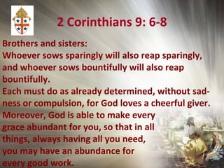 2 Corinthians 9: 6-8
Brothers and sisters:
Whoever sows sparingly will also reap sparingly,
and whoever sows bountifully will also reap
bountifully.
Each must do as already determined, without sad-
ness or compulsion, for God loves a cheerful giver.
Moreover, God is able to make every
grace abundant for you, so that in all
things, always having all you need,
you may have an abundance for
every good work.
 