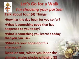 Let’s Go for a Walk
I’m choosing your partner
Talk about four (4) Things
•How has the day been for you so far?
•What is something good that has
happened to you today?
•What is something you learned today
that you can use?
•What are your hopes for this
afternoon?
Done or not, when you hear the
chimes, make circles of eight (8)
 