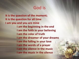 God is
It is the question of the moment;
It is the question for all time
I am you and you are mine
I am the beginning in the end
I am the faith in your believing
I am the color of truth
I am the dreamer of your dreams
I am the falling in your love
I am the words of a prayer
I am the silence in the music
I am the music in the silence
 