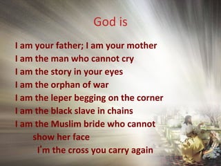 God is
I am your father; I am your mother
I am the man who cannot cry
I am the story in your eyes
I am the orphan of war
I am the leper begging on the corner
I am the black slave in chains
I am the Muslim bride who cannot
show her face
I’m the cross you carry again
 