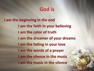 God is
I am the beginning in the end
I am the faith in your believing
I am the color of truth
I am the dreamer of your dreams
I am the falling in your love
I am the words of a prayer
I am the silence in the music
I am the music in the silence
 