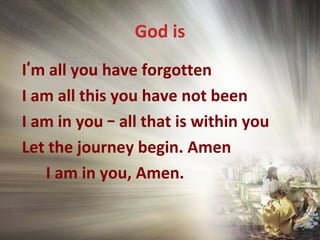 God is
I’m all you have forgotten
I am all this you have not been
I am in you – all that is within you
Let the journey begin. Amen
I am in you, Amen.
 
