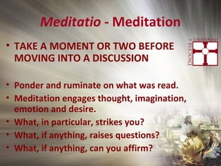 Meditatio - Meditation
• TAKE A MOMENT OR TWO BEFORE
MOVING INTO A DISCUSSION
• Ponder and ruminate on what was read.
• Meditation engages thought, imagination,
emotion and desire.
• What, in particular, strikes you?
• What, if anything, raises questions?
• What, if anything, can you affirm?
 