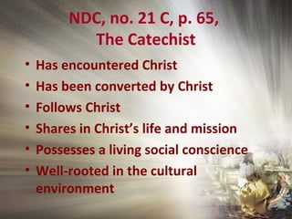 NDC, no. 21 C, p. 65,
The Catechist
• Has encountered Christ
• Has been converted by Christ
• Follows Christ
• Shares in Christ’s life and mission
• Possesses a living social conscience
• Well-rooted in the cultural
environment
 