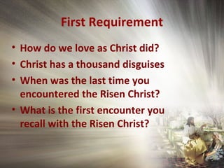 First Requirement
• How do we love as Christ did?
• Christ has a thousand disguises
• When was the last time you
encountered the Risen Christ?
• What is the first encounter you
recall with the Risen Christ?
 