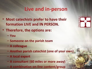 Live and in-person
• Most catechists prefer to have their
formation LIVE and IN PERSON.
• Therefore, the options are:
– You
– Someone on the parish team
– A colleague
– Another parish catechist (one of your own)
– A local expert
– A consultant (60 miles or more away)
– A combination on-line content/group
 