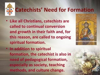 Catechists’ Need for Formation
• Like all Christians, catechists are
called to continual conversion
and growth in their faith and, for
this reason, are called to ongoing
spiritual formation.
• In addition to spiritual
formation, the catechist is also in
need of pedagogical formation,
especially as society, teaching
methods, and culture change.
 