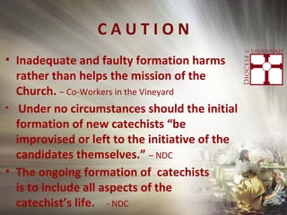 C A U T I O N
• Inadequate and faulty formation harms
rather than helps the mission of the
Church. – Co-Workers in the Vineyard
• Under no circumstances should the initial
formation of new catechists “be
improvised or left to the initiative of the
candidates themselves.” – NDC
• The ongoing formation of catechists
is to include all aspects of the
catechist’s life. - NDC
 