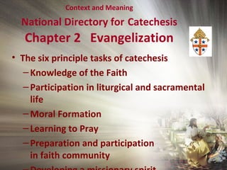 Context and Meaning
National Directory for Catechesis
Chapter 2 Evangelization
• The six principle tasks of catechesis
–Knowledge of the Faith
–Participation in liturgical and sacramental
life
–Moral Formation
–Learning to Pray
–Preparation and participation
in faith community
 