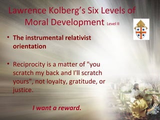 Lawrence Kolberg’s Six Levels of
Moral Development Level II
• The instrumental relativist
orientation
• Reciprocity is a matter of "you
scratch my back and I'll scratch
yours", not loyalty, gratitude, or
justice.
I want a reward.
 
