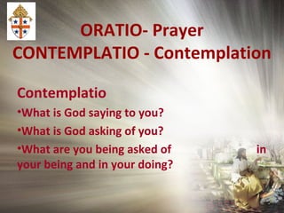 ORATIO- Prayer
CONTEMPLATIO - Contemplation
Contemplatio
•What is God saying to you?
•What is God asking of you?
•What are you being asked of in
your being and in your doing?
 