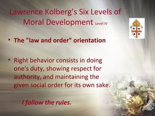Lawrence Kolberg’s Six Levels of
Moral Development Level IV
• The "law and order" orientation
• Right behavior consists in doing
one's duty, showing respect for
authority, and maintaining the
given social order for its own sake.
I follow the rules.
 