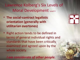 Lawrence Kolberg’s Six Levels of
Moral Development Level V
• The social-contract legalistic
orientation (generally with
utilitarian overtones)
• Right action tends to be defined in
terms of general individual rights and
standards that have been critically
examined and agreed upon by the
whole society.
I am considerate of other people.
 