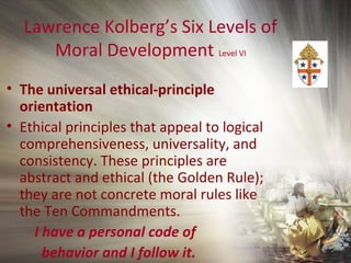 Lawrence Kolberg’s Six Levels of
Moral Development Level VI
• The universal ethical-principle
orientation
• Ethical principles that appeal to logical
comprehensiveness, universality, and
consistency. These principles are
abstract and ethical (the Golden Rule);
they are not concrete moral rules like
the Ten Commandments.
I have a personal code of
behavior and I follow it.
 
