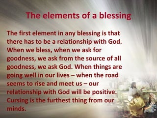 The elements of a blessing
The first element in any blessing is that
there has to be a relationship with God.
When we bless, when we ask for
goodness, we ask from the source of all
goodness, we ask God. When things are
going well in our lives – when the road
seems to rise and meet us – our
relationship with God will be positive.
Cursing is the furthest thing from our
minds.
 