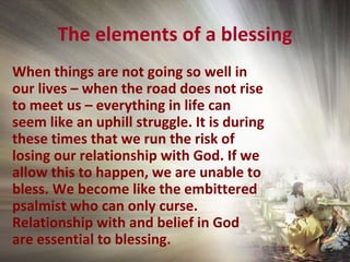 The elements of a blessing
When things are not going so well in
our lives – when the road does not rise
to meet us – everything in life can
seem like an uphill struggle. It is during
these times that we run the risk of
losing our relationship with God. If we
allow this to happen, we are unable to
bless. We become like the embittered
psalmist who can only curse.
Relationship with and belief in God
are essential to blessing.
 