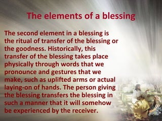 The elements of a blessing
The second element in a blessing is
the ritual of transfer of the blessing or
the goodness. Historically, this
transfer of the blessing takes place
physically through words that we
pronounce and gestures that we
make, such as uplifted arms or actual
laying-on of hands. The person giving
the blessing transfers the blessing in
such a manner that it will somehow
be experienced by the receiver.
 