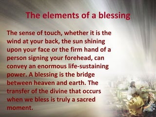 The elements of a blessing
The sense of touch, whether it is the
wind at your back, the sun shining
upon your face or the firm hand of a
person signing your forehead, can
convey an enormous life-sustaining
power. A blessing is the bridge
between heaven and earth. The
transfer of the divine that occurs
when we bless is truly a sacred
moment.
 