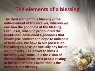 The elements of a blessing
The third element of a blessing is the
enhancement of the receiver, wherein we
envision the goodness of the blessing.
Even Jesus, when he pronounced the
Beatitudes, envisioned a goodness that
would give comfort and hope to millennia
of believers. We have in our possession
the ability to envision virtually any future
for humanity. The power to bless is
incredibly awesome. It is the vision of
divine enhancement, of a people resting
in the palm of God’s hand, that is the
hallmark of a blessing.
 