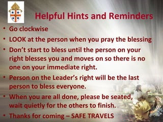 Helpful Hints and Reminders
• Go clockwise
• LOOK at the person when you pray the blessing
• Don’t start to bless until the person on your
right blesses you and moves on so there is no
one on your immediate right.
• Person on the Leader’s right will be the last
person to bless everyone.
• When you are all done, please be seated,
wait quietly for the others to finish.
• Thanks for coming – SAFE TRAVELS
 