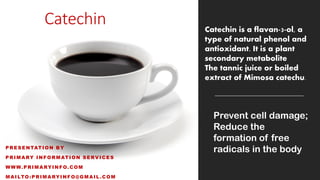 Catechin
PRESENTATION BY
PRIMARY INFORMATION SERVICES
WWW.PRIMARYINFO.COM
MAILTO:PRIMARYINFO@GMAIL.COM
Catechin is a flavan-3-ol, a
type of natural phenol and
antioxidant. It is a plant
secondary metabolite
The tannic juice or boiled
extract of Mimosa catechu.
Prevent cell damage;
Reduce the
formation of free
radicals in the body
 