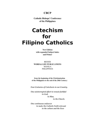 CBCP
Catholic Bishops’ Conference
of the Philippines
Catechism
for
Filipino Catholics
New Edition
with expanded Subject Index
and Primer
ECCCE
WORD & LIFE PUBLICATIONS
MANILA
PHILIPPINES
from the beginning of the Christianization
of the Philippines to the end of the 20th Century:
Four Centuries of Catechesis in our Country.
One uninterrupted effort to remain faithful 
to God, 
to Man, 
to the Church.
One continuous endeavor 
to make the Catholic Faith relevant 
to the culture and the lives 
 