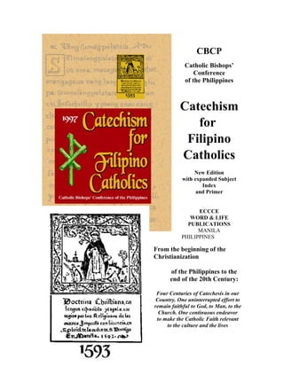 CBCP
             Catholic Bishops’
                 Conference
             of the Philippines



           Catechism
              for
            Filipino
           Catholics
                 New Edition
            with expanded Subject
                    Index
                  and Primer


                 ECCCE
              WORD & LIFE
             PUBLICATIONS
                 MANILA
           PHILIPPINES

From the beginning of the
Christianization

      of the Philippines to the
      end of the 20th Century:

 Four Centuries of Catechesis in our
 Country. One uninterrupted effort to
remain faithful to God, to Man, to the
  Church. One continuous endeavor
 to make the Catholic Faith relevant
     to the culture and the lives
 