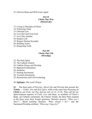 12. Christ Is Risen and Will Come Again

                                 Part II
                             Christ, Our Way
                              (Moral Life)

13. Living as Disciples of Christ
14. Following Christ
15. Christian Law
16. Love the Lord Your God
17. Love One Another
18. Respect Life
19. Respect Human Sexuality
20. Building Justice
21. Respecting Truth

                                 Part III
                              Christ, Our Life
                                (Worship)

22. The Holy Spirit
23. The Catholic Church
24. Catholic Prayer and Worship
25. Baptism/Confirmation
26. Eucharist
27. Healing Sacraments
28. Vocation Sacraments
29. Resurrection and Life Everlasting

30. Epilogue: The Lord’s Prayer

21. The three parts of Doctrine, Moral Life and Worship thus present the
Trinity — Father, Son and Holy Spirit, while at the same time focussing on
Christ as our Truth, our Way and our Life (cf. Jn 14:16). They call for our
Spirit-inspired response of Faith, Love and Hope, as members of Christ’s
Body, our Catholic community, the Church. Finally, the three Parts respond
to the three most basic human questions: Doctrine answers “What can I
know?”, Moral teaching illumines “What should I do?”, and the
Sacrament/Worship celebrate “What may I hope for?”
 