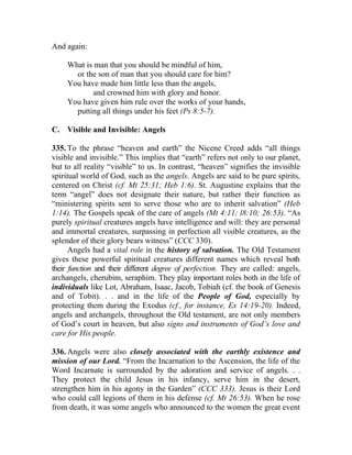And again:

     What is man that you should be mindful of him,
       or the son of man that you should care for him?
     You have made him little less than the angels,
             and crowned him with glory and honor.
     You have given him rule over the works of your hands,
       putting all things under his feet (Ps 8:5-7).

C. Visible and Invisible: Angels

335. To the phrase “heaven and earth” the Nicene Creed adds “all things
visible and invisible.” This implies that “earth” refers not only to our planet,
but to all reality “visible” to us. In contrast, “heaven” signifies the invisible
spiritual world of God, such as the angels. Angels are said to be pure spirits,
centered on Christ (cf. Mt 25:31; Heb 1:6). St. Augustine explains that the
term “angel” does not designate their nature, but rather their function as
“ministering spirits sent to serve those who are to inherit salvation” (Heb
1:14). The Gospels speak of the care of angels (Mt 4:11; l8:10; 26:53). “As
purely spiritual creatures angels have intelligence and will: they are personal
and immortal creatures, surpassing in perfection all visible creatures, as the
splendor of their glory bears witness” (CCC 330).
      Angels had a vital role in the history of salvation. The Old Testament
gives these powerful spiritual creatures different names which reveal both
their function and their different degree of perfection. They are called: angels,
archangels, cherubim, seraphim. They play important roles both in the life of
individuals like Lot, Abraham, Isaac, Jacob, Tobiah (cf. the book of Genesis
and of Tobit). . . and in the life of the People of God, especially by
protecting them during the Exodus (cf., for instance, Ex 14:19-20). Indeed,
angels and archangels, throughout the Old testament, are not only members
of God’s court in heaven, but also signs and instruments of God’s love and
care for His people.

336. Angels were also closely associated with the earthly existence and
mission of our Lord. “From the Incarnation to the Ascension, the life of the
Word Incarnate is surrounded by the adoration and service of angels. . .
They protect the child Jesus in his infancy, serve him in the desert,
strengthen him in his agony in the Garden” (CCC 333). Jesus is their Lord
who could call legions of them in his defense (cf. Mt 26:53). When he rose
from death, it was some angels who announced to the women the great event
 