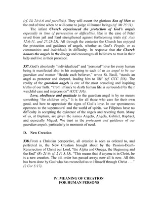 (cf. Lk 24:4-6 and parallels). They will escort the glorious Son of Man at
the end of time when he will come to judge all human beings (cf. Mt 25:31).
     The infant Church experienced the protection of God’s angels
especially in time of persecution or difficulties, like in the case of Peter
saved from jail and Paul strengthened against forthcoming trials (cf. Acts
12:6-11, and 27:23-25). All through the centuries the Church has enjoyed
the protection and guidance of angels, whether as God’s People, or as
communities and individuals in difficulty. In response that the Church
honors the angels in the liturgy and encourages all believers to trust in their
help and live in their presence.

337. God’s absolutely “individualized” and “personal” love for every human
being is manifested also in his assigning to each of us an angel to be our
guardian and mentor “Beside each believer,” wrote St. Basil, “stands an
angel as protector and sheperd, leading him to life” (cf. CCC 336). The
reality of the guardian angels is one of the most consoling and inspiring
truths of our faith. “From infancy to death human life is surrounded by their
watchful care and intercession” (CCC 336).
      Love, obedience and gratitude to the guardian angel is by no means
something “for children only.” It is for all those who care for their own
good, and how to appreciate the signs of God’s love. In our spontaneous
openness to the supernatural and the world of spirits, we Filipinos have no
difficulty in accepting the existence of the angels and revering them. Many
of us, at Baptism, are given the names Angelo, Angela, Gabriel, Raphael,
and especially Miguel. We trust in the protection and guidance of our
guardian angels, particularly in moments of need.

D. New Creation

338. From a Christian perspective, all creation is seen as ordered to, and
perfected in, the New Creation brought about by the Passion-Death-
Resurrection of Christ our Lord, “the Alpha and Omega, the Beginning and
the End” (Rv 21:6; cf. 2 Pt 3:13). “This means that if anyone is in Christ, he
is a new creation. The old order has passed away; now all is new. All this
has been done by God who has reconciled us to Himself through Christ . . .”
(2 Cor 5:17).


                     IV. MEANING OF CREATION
                         FOR HUMAN PERSONS
 
