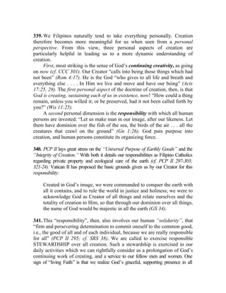 339. We Filipinos naturally tend to take everything personally. Creation
therefore becomes more meaningful for us when seen from a personal
perspective. From this view, three personal aspects of creation are
particularly helpful in leading us to a more dynamic understanding of
creation.
     First, most striking is the sense of God’s continuing creativity, as going
on now (cf. CCC 301). Our Creator “calls into being those things which had
not been” (Rom 4:17). He is the God “who gives to all life and breath and
everything else . . . . In Him we live and move and have our being” (Acts
17:25, 28). The first personal aspect of the doctrine of creation, then, is that
God is creating, sustaining each of us in existence, now! “How could a thing
remain, unless you willed it; or be preserved, had it not been called forth by
you?” (Wis 11:25).
     A second personal dimension is the responsibility with which all human
persons are invested: “Let us make man in our image, after our likeness. Let
them have dominion over the fish of the sea, the birds of the air . . . all the
creatures that crawl on the ground” (Gn 1:26). God puts purpose into
creation, and human persons constitute its organizing force.

340. PCP II lays great stress on the “Universal Purpose of Earthly Goods” and the
“Integrity of Creation.” With both it details our responsibilities as Filipino Catholics
regarding private property and ecological care of the earth (cf. PCP II 297-303;
321-24). Vatican II has proposed the basic grounds given us by our Creator for this
responsibility:

     Created in God’s image, we were commanded to conquer the earth with
     all it contains, and to rule the world in justice and holiness; we were to
     acknowledge God as Creator of all things and relate ourselves and the
     totality of creation to Him, so that through our dominion over all things,
     the name of God would be majestic in all the earth (GS 34).

341. This “responsibility”, then, also involves our human “solidarity”, that
“firm and persevering determination to commit oneself to the common good,
i.e., the good of all and of each individual, because we are really responsible
for all” (PCP II 295; cf. SRS 38). We are called to exercise responsible
STEWARDSHIP over all creation. Such a stewardship is exercised in our
daily activities which we can rightfully consider as a prolongation of God’s
continuing work of creating, and a service to our fellow men and women. One
sign of “living Faith” is that we realize God’s graceful, supporting presence in all
 