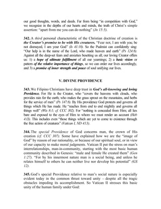 our good thoughts, words, and deeds. Far from being “in competition with God,”
we recognize in the depths of our hearts and minds, the truth of Christ’s simple
assertion: “apart from me you can do nothing” (Jn 15:5).

342. A third personal characteristic of the Christian doctrine of creation is
the Creator’s promise to be with His creatures. “Fear not, I am with you; be
not dismayed, I am your God” (Is 41:10). So the Psalmist can confidently sing:
“Our help is in the name of the Lord, who made heaven and earth” (Ps 124:8).
Against all the deep-set fears and anxieties besetting us all, our loving Creator offers
us: 1) a hope of ultimate fulfillment of all our yearnings; 2) a basic vision or
pattern of the relative importance of things, so we can order our lives accordingly,
and 3) a promise of inner strength and peace of soul unifying our lives.


                           V. DIVINE PROVIDENCE

343. We Filipino Christians have deep trust in God’s all-knowing and loving
Providence. For He is the Creator, who “covers the heavens with clouds, who
provides rain for the earth; who makes the grass sprout on the mountains, and herbs
for the service of men” (Ps 147:8). By His providence God protects and governs all
things which He has made. He “reaches from end to end mightily and governs all
things well” (Wis 8:1; cf. CCC 302). For “nothing is concealed from Him; all lies
bare and exposed to the eyes of Him to whom we must render an account (Heb
4:l3). This includes even “those things which are yet to come to existence through
the free action of creatures” (Vatican I, ND 413).

344. The special Providence of God concerns man, the crown of His
creation (cf. CCC 307). Some have explained how we are the “image of
God” by reason of our rationality, or because of our spiritual soul, or in view
of our capacity to make moral judgments. Vatican II put the stress on man’s
interrelationships, man-in-community, starting with the most basic human
community described in Genesis: “male and female He created them” (Gen
1:27). “For by his innermost nature man is a social being, and unless he
relates himself to others he can neither live nor develop his potential” (GS
12).

345. God’s special Providence relative to man’s social nature is especially
evident today in the common thrust toward unity __ despite all the tragic
obstacles impeding its accomplishment. So Vatican II stresses this basic
unity of the human family under God:
 