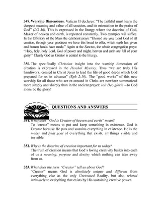 349. Worship Dimensions. Vatican II declares: “The faithful must learn the
deepest meaning and value of all creation, and its orientation to the praise of
God” (LG 36). This is expressed in the liturgy where the doctrine of God,
Maker of heaven and earth, is repeated constantly. Two examples will suffice.
In the Offertory of the Mass the celebrant prays: “Blessed are you, Lord God of all
creation, through your goodness we have this bread to offer, which earth has given
and human hands have made.” Again at the Sanctus, the whole congregation prays:
“Holy, holy, holy Lord, God of power and might, heaven and earth are full of your
glory.” Clearly God as Creator is central to the liturgy.

350. The specifically Christian insight into the worship dimension of
creation is expressed in the Paschal Mystery. Thus “we are truly His
handiwork, created in Christ Jesus to lead the life of good deeds which God
prepared for us in advance” (Eph 2:10). The “good works” of this new
worship for all those who are re-created in Christ are nowhere summarized
more simply and sharply than in the ancient prayer: soli Deo gloria __ to God
alone be the glory!



                    QUESTIONS AND ANSWERS


351. What does “God is Creator of heaven and earth” mean?
     To “create” means to put and keep something in existence. God is
     Creator because He puts and sustains everything in existence. He is the
     maker and final goal of everything that exists, all things visible and
     invisible.

352. Why is the doctrine of creation important for us today?
     The truth of creation means that God’s loving creativity builds into each
     of us a meaning, purpose and destiny which nothing can take away
     from us.

353. What does the term “Creator” tell us about God?
     “Creator” means God is absolutely unique and different from
     everything else as the only Uncreated Reality, but also related
     intimately to everything that exists by His sustaining creative power.
 