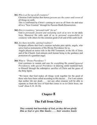 361. Who is at the top of all creatures?
     Christian Faith teaches that human persons are the center and crown of
     all things on earth.
     This is confirmed by Christ’s coming to save us all from sin and raise
     all to a “New Creation” through his Passion-Death-Resurrection.

362. How is creation a “personal truth” for us?
     God is personally present and sustaining each of us now in our daily
     lives. Moreover He calls each of us to personal responsibility in
     solidarity with others for the common good of all and of the earth itself.

363. Are there invisible, spiritual realities?
     Scripture affirms that God’s creation includes pure spirits, angels, who
     serve God as instruments of His Divine Providence for us.
     Angels played an active role in the Old Testament, in the life of Jesus
     and of the Church. God entrusts each human being to the guidance and
     protection of a guardian angel.

364. What is “Divine Providence”?
     God continues to sustain and care for everything He created (general
     Providence), with special Providence in drawing sinful mankind back
     to Himself through the redemptive sacrifice of Christ and the grace of
     the Holy Spirit.

    “We know that God makes all things work together for the good of
    those who have been called according to His decree. . . For I am certain
    that neither life nor death . . . nor any other creature will be able to
    separate us from the love of God that comes to us in Christ Jesus, our
    Lord” (Rom 8:28, 38-39).


                               Chapter 8

                       The Fall from Glory

      They certainly had knowledge of God, yet they did not glorify
      Him as God or give Him thanks; . . . their senseless hearts
 