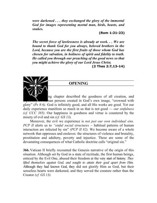 were darkened . . . they exchanged the glory of the immortal
      God for images representing mortal man, birds, beasts, and
      snakes.
                                                      (Rom 1:21-23)

      The secret force of lawlessness is already at work. . . We are
      bound to thank God for you always, beloved brothers in the
      Lord, because you are the first fruits of those whom God has
      chosen for salvation, in holiness of spirit and fidelity to truth.
      He called you through our preaching of the good news so that
      you might achieve the glory of our Lord Jesus Christ.
                                                 (2 Thes 2:7,13-14)




                                 OPENING


365. The preceding chapter described the goodness of all creation, and
especially of human persons created in God’s own image, “crowned with
glory” (Ps 8:6). God is infinitely good, and all His works are good. Yet our
daily experience manifests so much in us that is not good — our sinfulness
(cf. CCC 385). Our happiness in goodness and virtue is countered by the
misery of evil and sin (cf. GS 13).
     Moreover, the evil we experience is not just our own individual sins.
PCP II alerts us to “sinful social structures __ habitual patterns of human
interaction are infected by sin” (PCP II 82). We become aware of a whole
network that oppresses and enslaves: the structures of violence and brutality,
prostitution and adultery, poverty and injustice. These are some of the
devastating consequences of what Catholic doctrine calls “original sin.”

366. Vatican II briefly recounted the Genesis narrative of the origin of this
situation. Although set by God in a state of rectitude, the first human beings,
enticed by the Evil One, abused their freedom at the very start of history. They
lifted themselves against God, and sought to attain their goal apart from Him.
Although they had known God, they did not glorify Him as God, but their
senseless hearts were darkened, and they served the creature rather than the
Creator (cf. GS 13).
 