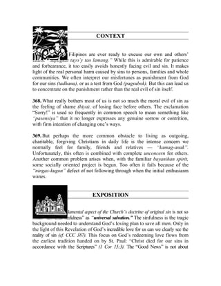 CONTEXT


367. Usually we Filipinos are ever ready to excuse our own and others’
faults: “Sapagkat tayo’y tao lamang.” While this is admirable for patience
and forbearance, it too easily avoids honestly facing evil and sin. It makes
light of the real personal harm caused by sins to persons, families and whole
communities. We often interpret our misfortunes as punishment from God
for our sins (tadhana), or as a test from God (pagsubok). But this can lead us
to concentrate on the punishment rather than the real evil of sin itself.

368. What really bothers most of us is not so much the moral evil of sin as
the feeling of shame (hiya), of losing face before others. The exclamation
“Sorry!” is used so frequently in common speech to mean something like
“pasensiya” that it no longer expresses any genuine sorrow or contrition,
with firm intention of changing one’s ways.

369. But perhaps the more common obstacle to living as outgoing,
charitable, forgiving Christians in daily life is the intense concern we
normally feel for family, friends and relatives — “kamag-anak”.
Unfortunately, this often is combined with complete unconcern for others.
Another common problem arises when, with the familiar bayanihan spirit,
some socially oriented project is begun. Too often it fails because of the
“ningas-kugon” defect of not following through when the initial enthusiasm
wanes.


                               EXPOSITION

370. The most fundamental aspect of the Church’s doctrine of original sin is not so
much “universal sinfulness” as “universal salvation.” The sinfulness is the tragic
background needed to understand God’s loving plan to save all men. Only in
the light of this Revelation of God’s incredible love for us can we clearly see the
reality of sin (cf. CCC 387). This focus on God’s redeeming love flows from
the earliest tradition handed on by St. Paul: “Christ died for our sins in
accordance with the Scriptures” (1 Cor 15:3). The “Good News” is not about
 