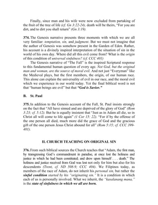 Finally, since man and his wife were now excluded from partaking of
the fruit of the tree of life (cf. Gn 3:22-24), death will be theirs, “For you are
dirt, and to dirt you shall return” (Gn 3:19).

374. The Genesis narrative presents three moments with which we are all
very familiar: temptation, sin, and judgment. But we must not imagine that
the author of Genesis was somehow present in the Garden of Eden. Rather,
his account is a divinely inspired interpretation of the situation of sin in the
world of his own day. Where did all this evil come from? What is the origin
of this condition of universal sinfulness? (cf. CCC 401)
     The Genesis narrative of “The Fall” is the inspired Scriptural response
to this fundamental human question of every age. Not God, but the original
man and woman, are the source of moral evil. And not just “Everyman” like
the Medieval plays, but the first members, the origin, of our human race.
This alone can explain the universality of evil in our race, and the moral evil
which we experience in our world today. Yet the final biblical word is not
that “human beings are evil” but that “God is Savior.”

B.   St. Paul

375. In addition to the Genesis account of the Fall, St. Paul insists strongly
on the fact that “All have sinned and are deprived of the glory of God” (Rom
3:23; cf. 5:12). But he is equally insistent that “Just as in Adam all die, so in
Christ all will come to life again” (1 Cor 15: 22). “For if by the offense of
the one person all died, much more did the grace of God and the gracious
gift of the one person Jesus Christ abound for all” (Rom 5:15; cf. CCC 399-
401).


             II. CHURCH TEACHING ON ORIGINAL SIN

376. From such biblical sources the Church teaches that “Adam, the first man,
by transgressing God’s commandment in paradise, at once lost the holiness and
justice in which he had been constituted; and drew upon himself . . . death.” The
holiness and justice received from God was lost not only for him but also for his
descendents (Trent, cf. ND 508-9; CCC 404). We Filipinos today, as
members of the race of Adam, do not inherit his personal sin, but rather the
sinful condition started by his “originating sin.” It is a condition in which
each of us is personally involved. What we inherit, the “kasalanang mana,”
is the state of sinfulness in which we all are born.
 