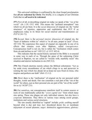 This universal sinfulness is confirmed by the clear Gospel proclamation
that all are redeemed by Christ. Put briefly, it is a dogma of our Christian
Faith that we all need to be redeemed.

377. First of all, in describing original sin today we speak of the “sin of the
world” (Jn 1:29; CCC 408). This means the “polluted atmosphere” into
which we all are born. It is the social dimension of original sin: the “sinful
structures” of injustice, oppression and exploitation that PCP II so
emphasizes today in its thrust for social renewal and transformation (cf.
PCP II 261-71).

378. Second, there is the personal interior dimension of original sin, the
“heart of darkness within us” which is “in all men, proper to each” (Trent,
ND 510). We experience this aspect of original sin especially in one of its
effects that remains even after Baptism, called concupiscence.
Concupiscence itself is not sin, but is rather the “inclination which comes
from sin and inclines to sin” (ND 512; cf. CCC 405-6).
     This indicates that the sacred history narrated in the Bible is re-enacted
in some way in each of us. Through the grace of the redeeming Christ
received in Baptism, we are called to “wrestle with, manfully resist” this
situation and interior inclination to sin (ND 512).

379. This Church doctrine merely echoes the Biblical exhortation: “Let us
lay aside every encumbrance of sin which clings to us and persevere in
running the race which lies ahead; let us keep our eyes fixed on Jesus, who
inspires and perfects our faith” (Heb 12:1-2).

380. Third, there is the “ratification” of original sin by our personal sinful
thoughts, words and deeds. Our sins constitute a real part of the “sin of the
world” for others, just as their personal sins are part of the “sin of the world”
for us (cf. NCDP 221).

381. For ourselves, our concupiscence manifests itself in certain sources or
roots of sins traditionally called the “seven capital sins” from which many
sins spring. These sins plague not only individual sinners, but also have a
corporate dimension. They thrive in various ways among social groups,
institutions and various social structures.
      The sins usually identified as “capital” include: pride: exalting oneself
beyond what is due and true; lust: disordered desire for, or inordinate
enjoyment of sexual pleasure; anger: destructive aggressiveness; gluttony:
 