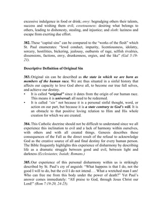 excessive indulgence in food or drink; envy: begrudging others their talents,
success and wishing them evil; covetousness: desiring what belongs to
others, leading to dishonesty, stealing, and injustice; and sloth: laziness and
escape from exerting due effort.

382. These “capital sins” can be compared to the “works of the flesh” which
St. Paul enumerates: “lewd conduct, impurity, licentiousness, idolatry,
sorcery, hostilities, bickering, jealousy, outbursts of rage, selfish rivalries,
dissensions, factions, envy, drunkenness, orgies, and the like” (Gal 5:19-
21).

Descriptive Definition of Original Sin

383. Original sin can be described as the state in which we are born as
members of the human race. We are thus situated in a sinful history that
affects our capacity to love God above all, to become our true full selves,
and achieve our destiny.
•    It is called “original” since it dates from the origin of our human race.
     This means it is universal: all need to be redeemed.
•    It is called “sin” not because it is a personal sinful thought, word, or
     action on our part, but because it is a state contrary to God’s will. It is
     an obstacle to that positive loving relation to Him and His whole
     creation for which we are created.

384. This Catholic doctrine should not be difficult to understand since we all
experience this inclination to evil and a lack of harmony within ourselves,
with others and with all created things. Genesis describes these
consequences of the Fall as the direct result of the refusal to acknowledge
God as the creative source of all and final destiny for every human person.
The Bible frequently highlights this experience of disharmony by describing
life as a dramatic struggle between good and evil, between light and
darkness (Ecclesiastes; Isaiah; Romans.)

385. Our experience of this personal disharmony within us is strikingly
described by St. Paul’s cry of anguish: “What happens is that I do, not the
good I will to do, but the evil I do not intend. . . What a wretched man I am!
Who can free me from this body under the power of death?” Yet Paul’s
answer comes immediately: “All praise to God, through Jesus Christ our
Lord!” (Rom 7:19-20, 24-25).
 
