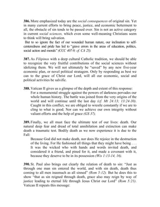 386. More emphasized today are the social consequences of original sin. Yet
in many current efforts to bring peace, justice, and economic betterment to
all, the obstacle of sin tends to be passed over. Sin is not an active category
in current social sciences, which even some well-meaning Christians seem
to think will bring salvation.
 But to so ignore the fact of our wounded human nature, our inclination to self-
centeredness and pride has led to “grave errors in the areas of education, politics,
social action and morals” (CCC 407-9; cf. CA 25).

387. As Filipinos with a deep cultural Catholic tradition, we should be able
to recognize the very fruitful contributions of the social sciences without
idolizing them. We will not ultimately be “saved” by any new five-year
economic plan, or novel political stratagem. Only by responding as best we
can to the grace of Christ our Lord, will all our economic, social and
political activities be salvific.

388. Vatican II gives us a glimpse of the depth and extent of this response:
     For a monumental struggle against the powers of darkness pervades our
     whole human history. The battle was joined from the very origins of the
     world and will continue until the last day (cf. Mt 24:13; 13:24-30).
     Caught in this conflict, we are obliged to wrestle constantly if we are to
     cling to what is good. Nor can we achieve our own integrity without
     valiant efforts and the help of grace (GS 37).

389. Finally, we all must face the ultimate test of our lives: death. Our
natural deep fear and dread of total annihilation and extinction can make
death a traumatic test. Bodily death as we now experience it is due to the
Fall:
      Because God did not make death, nor does He rejoice in the destruction
      of the living. For He fashioned all things that they might have being . . .
      It was the wicked who with hands and words invited death, and
      considered it a friend, and pined for it, and made a covenant with it,
      because they deserve to be in its possession (Wis 1:13-14, 16).

390. St. Paul also brings out clearly the relation of death to sin: “Just as
through one man sin entered the world, and with sin death, death thus
coming to all men inasmuch as all sinned” (Rom 5:12). But he does this to
show “that as sin reigned through death, grace also may reign by way of
justice leading to eternal life through Jesus Christ our Lord” (Rom 5:21).
Vatican II repeats this message:
 