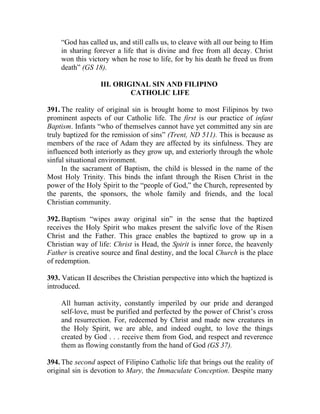 “God has called us, and still calls us, to cleave with all our being to Him
    in sharing forever a life that is divine and free from all decay. Christ
    won this victory when he rose to life, for by his death he freed us from
    death” (GS 18).

                  III. ORIGINAL SIN AND FILIPINO
                           CATHOLIC LIFE

391. The reality of original sin is brought home to most Filipinos by two
prominent aspects of our Catholic life. The first is our practice of infant
Baptism. Infants “who of themselves cannot have yet committed any sin are
truly baptized for the remission of sins” (Trent, ND 511). This is because as
members of the race of Adam they are affected by its sinfulness. They are
influenced both interiorly as they grow up, and exteriorly through the whole
sinful situational environment.
     In the sacrament of Baptism, the child is blessed in the name of the
Most Holy Trinity. This binds the infant through the Risen Christ in the
power of the Holy Spirit to the “people of God,” the Church, represented by
the parents, the sponsors, the whole family and friends, and the local
Christian community.

392. Baptism “wipes away original sin” in the sense that the baptized
receives the Holy Spirit who makes present the salvific love of the Risen
Christ and the Father. This grace enables the baptized to grow up in a
Christian way of life: Christ is Head, the Spirit is inner force, the heavenly
Father is creative source and final destiny, and the local Church is the place
of redemption.

393. Vatican II describes the Christian perspective into which the baptized is
introduced.

    All human activity, constantly imperiled by our pride and deranged
    self-love, must be purified and perfected by the power of Christ’s cross
    and resurrection. For, redeemed by Christ and made new creatures in
    the Holy Spirit, we are able, and indeed ought, to love the things
    created by God . . . receive them from God, and respect and reverence
    them as flowing constantly from the hand of God (GS 37).

394. The second aspect of Filipino Catholic life that brings out the reality of
original sin is devotion to Mary, the Immaculate Conception. Despite many
 