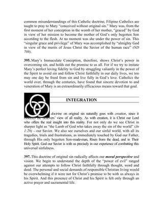 common misunderstandings of this Catholic doctrine, Filipino Catholics are
taught to pray to Mary “conceived without original sin.” Mary was, from the
first moment of her conception in the womb of her mother, “graced” by God
in view of her mission to become the mother of God’s only begotten Son
according to the flesh. At no moment was she under the power of sin. This
“singular grace and privilege” of Mary was accomplished by “almighty God
in view of the merits of Jesus Christ the Savior of the human race” (ND
709).

395. Mary’s Immaculate Conception, therefore, shows Christ’s power in
overcoming sin, and holds out the promise to us all. For if we try to imitate
Mary’s perfect loving fidelity to God by struggling valiantly in the power of
the Spirit to avoid sin and follow Christ faithfully in our daily lives, we too
may one day be freed from sin and live fully in God’s love. Catholics the
world over, through the centuries, have found that sincere devotion to and
veneration of Mary is an extraordinarily efficacious means toward that goal.


                               INTEGRATION


396. The Catholic doctrine on original sin naturally goes with creation, since it
modifies the believers’ view of all reality. As with creation, it is Christ our Lord
who offers the real insight into this reality. For not only do we see Christ in
sharper light as “the Lamb of God who takes away the sin of the world” (Jn
1:29) __ our Savior. We also see ourselves and our sinful world, with all its
tragedies, trials and frustrations, as immediately touched by God our Father,
through His only begotten Son-made-man, Risen from the dead, and in Their
Holy Spirit. God our Savior is with us precisely in our experience of combatting this
universal sinfulness.

397. This doctrine of original sin radically affects our moral perspective and
vision. We begin to understand the depth of the “power of evil” ranged
against our attempts to follow Christ faithfully through thought, word and
deed. The personal and social demands of responsible Christian living would
be overwhelming if it were not for Christ’s promise to be with us always in
his Spirit. And this presence of Christ and his Spirit is felt only through an
active prayer and sacramental life.
 
