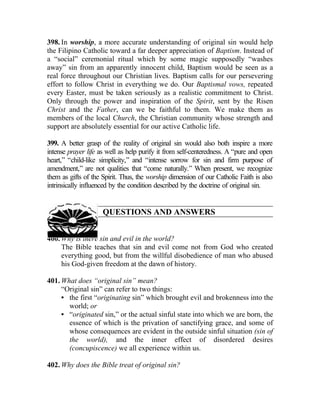 398. In worship, a more accurate understanding of original sin would help
the Filipino Catholic toward a far deeper appreciation of Baptism. Instead of
a “social” ceremonial ritual which by some magic supposedly “washes
away” sin from an apparently innocent child, Baptism would be seen as a
real force throughout our Christian lives. Baptism calls for our persevering
effort to follow Christ in everything we do. Our Baptismal vows, repeated
every Easter, must be taken seriously as a realistic commitment to Christ.
Only through the power and inspiration of the Spirit, sent by the Risen
Christ and the Father, can we be faithful to them. We make them as
members of the local Church, the Christian community whose strength and
support are absolutely essential for our active Catholic life.

399. A better grasp of the reality of original sin would also both inspire a more
intense prayer life as well as help purify it from self-centeredness. A “pure and open
heart,” “child-like simplicity,” and “intense sorrow for sin and firm purpose of
amendment,” are not qualities that “come naturally.” When present, we recognize
them as gifts of the Spirit. Thus, the worship dimension of our Catholic Faith is also
intrinsically influenced by the condition described by the doctrine of original sin.


                     QUESTIONS AND ANSWERS


400. Why is there sin and evil in the world?
     The Bible teaches that sin and evil come not from God who created
     everything good, but from the willful disobedience of man who abused
     his God-given freedom at the dawn of history.

401. What does “original sin” mean?
     “Original sin” can refer to two things:
     • the first “originating sin” which brought evil and brokenness into the
       world; or
     • “originated sin,” or the actual sinful state into which we are born, the
       essence of which is the privation of sanctifying grace, and some of
       whose consequences are evident in the outside sinful situation (sin of
       the world), and the inner effect of disordered desires
       (concupiscence) we all experience within us.

402. Why does the Bible treat of original sin?
 