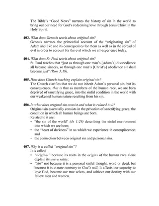 The Bible’s “Good News” narrates the history of sin in the world to
     bring out our need for God’s redeeming love through Jesus Christ in the
     Holy Spirit.

403. What does Genesis teach about original sin?
     Genesis narrates the primordial account of the “originating sin” of
     Adam and Eve and its consequences for them as well as in the spread of
     evil in order to account for the evil which we all experience today.

404. What does St. Paul teach about original sin?
     St. Paul teaches that “just as through one man’s [Adam’s] disobedience
     all became sinners, so through one man’s [Christ’s] obedience all shall
     become just” (Rom 5:19).

405. How does Church teaching explain original sin?
     The Church clarifies that we do not inherit Adam’s personal sin, but its
     consequences, that is that as members of the human race, we are born
     deprived of sanctifying grace, into the sinful condition in the world with
     our weakened human nature resulting from his sin.

406. In what does original sin consist and what is related to it?
     Original sin essentially consists in the privation of sanctifying grace, the
     condition in which all human beings are born.
     Related to it are:
     • “the sin of the world” (Jn 1:29) describing the sinful environment
        into which we are born;
     • the “heart of darkness” in us which we experience in concupiscence;
        and
     • the connection between original sin and personal sins.

407. Why is it called “original sin”?
     It is called
     • “original” because its roots in the origins of the human race alone
         explain its universality;
     • “sin” not because it is a personal sinful thought, word or deed, but
         because it is a state contrary to God’s will. It affects our capacity to
         love God, become our true selves, and achieve our destiny with our
         fellow men and women.
 